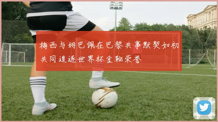 梅西与姆巴佩在巴黎共事默契如初共同追逐世界杯金靴荣誉