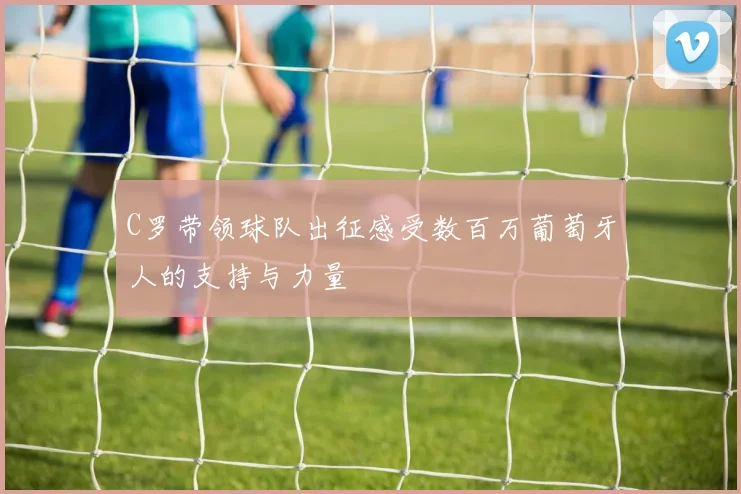 C罗带领球队出征感受数百万葡萄牙人的支持与力量