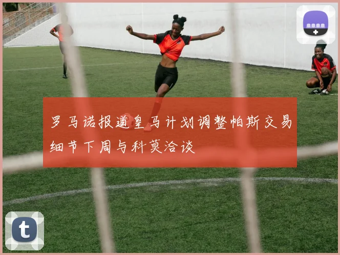 罗马诺报道皇马计划调整帕斯交易细节下周与科莫洽谈