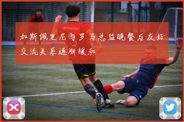 加斯佩里尼与罗马总监晚餐后友好交流关系逐渐缓和