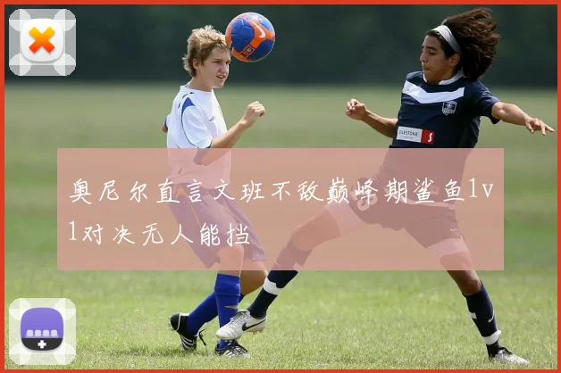 奥尼尔直言文班不敌巅峰期鲨鱼1v1对决无人能挡