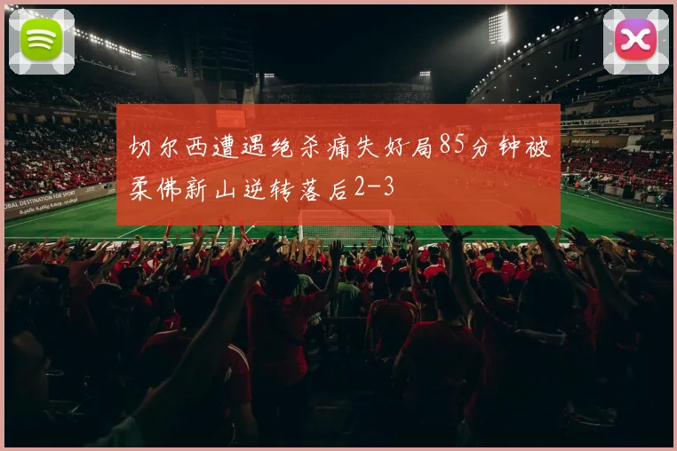 切尔西遭遇绝杀痛失好局85分钟被柔佛新山逆转落后2-3