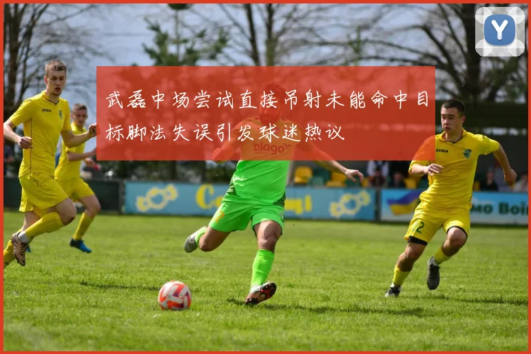 武磊中场尝试直接吊射未能命中目标脚法失误引发球迷热议