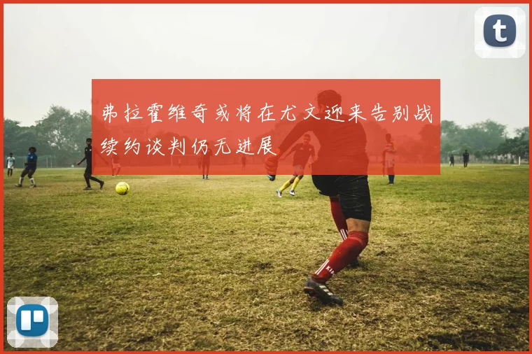 弗拉霍维奇或将在尤文迎来告别战续约谈判仍无进展