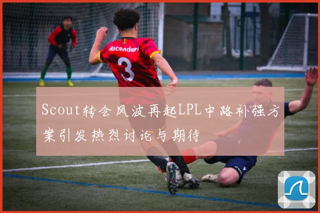 Scout转会风波再起LPL中路补强方案引发热烈讨论与期待