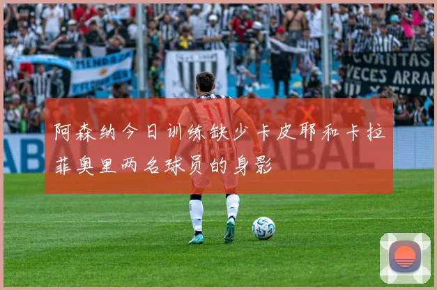 阿森纳今日训练缺少卡皮耶和卡拉菲奥里两名球员的身影