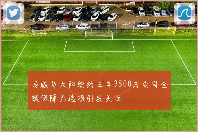 马威与太阳续约三年3800万合同全额保障无选项引发关注