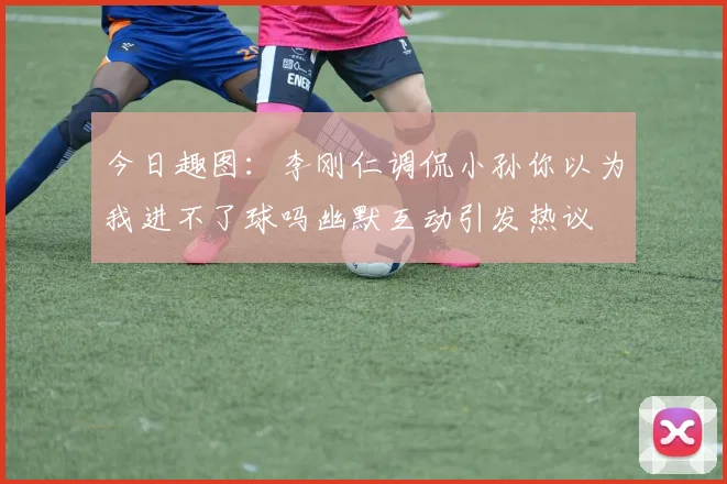 今日趣图：李刚仁调侃小孙你以为我进不了球吗幽默互动引发热议