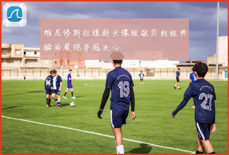 维尼修斯社媒新头像致敬贝利经典瞬间展现夺冠决心