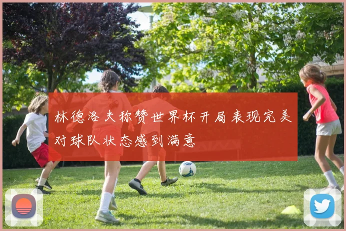 林德洛夫称赞世界杯开局表现完美对球队状态感到满意