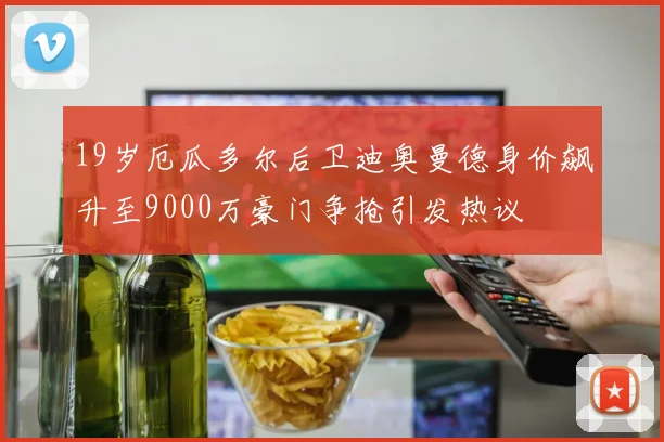 19岁厄瓜多尔后卫迪奥曼德身价飙升至9000万豪门争抢引发热议