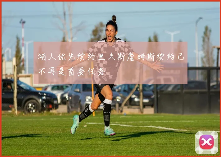 湖人优先续约里夫斯詹姆斯续约已不再是首要任务