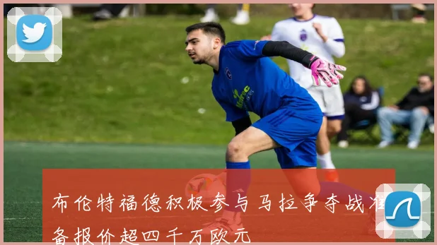 布伦特福德积极参与马拉争夺战准备报价超四千万欧元