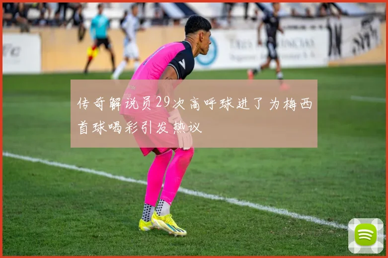 传奇解说员29次高呼球进了为梅西首球喝彩引发热议