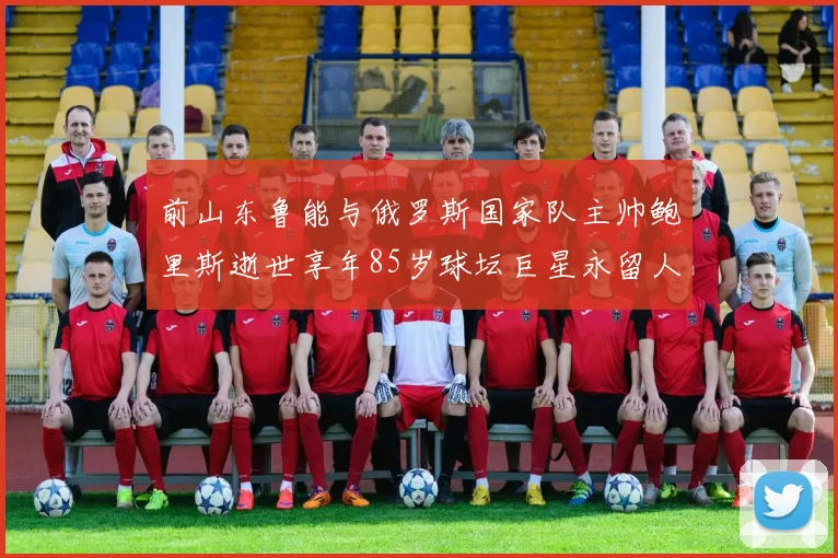 前山东鲁能与俄罗斯国家队主帅鲍里斯逝世享年85岁球坛巨星永留人间
