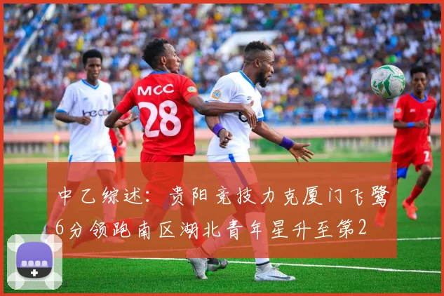 中乙综述：贵阳竞技力克厦门飞鹭6分领跑南区湖北青年星升至第2