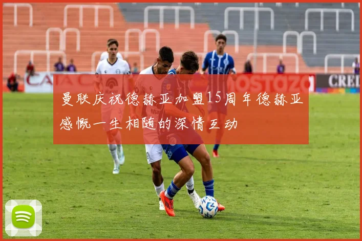 曼联庆祝德赫亚加盟15周年德赫亚感慨一生相随的深情互动