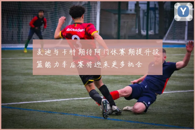 麦迪与卡特期待阿门休赛期提升投篮能力季后赛将迎来更多机会