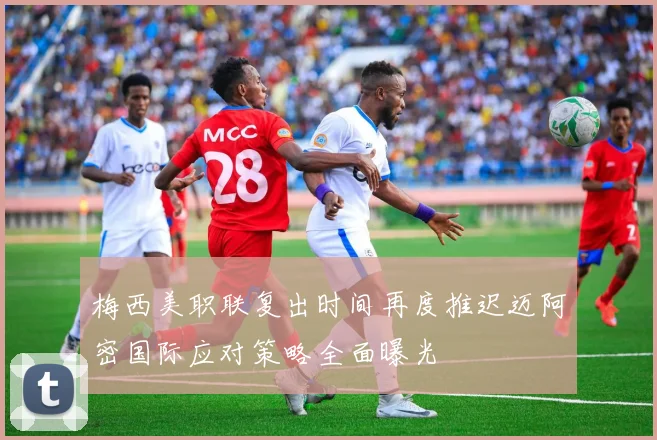 梅西美职联复出时间再度推迟迈阿密国际应对策略全面曝光
