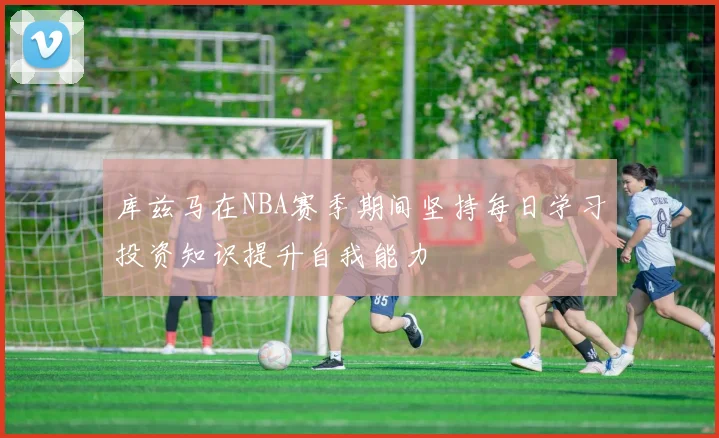 库兹马在NBA赛季期间坚持每日学习投资知识提升自我能力