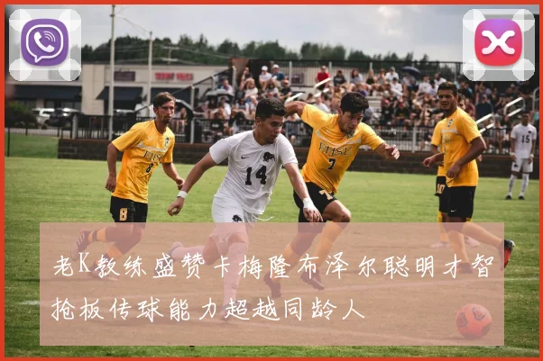 老K教练盛赞卡梅隆布泽尔聪明才智抢板传球能力超越同龄人
