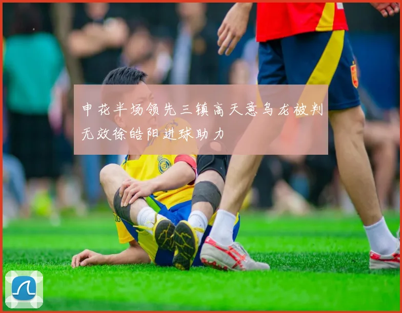 申花半场领先三镇高天意乌龙被判无效徐皓阳进球助力