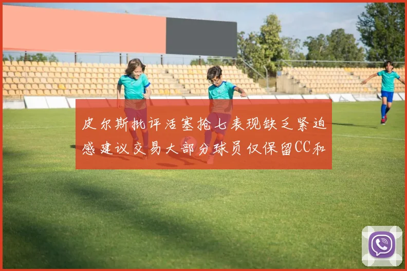 皮尔斯批评活塞抢七表现缺乏紧迫感建议交易大部分球员仅保留CC和詹金斯