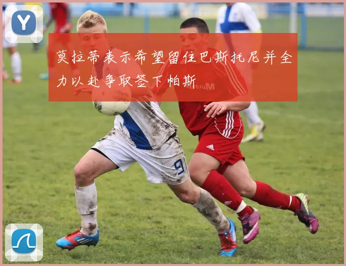 莫拉蒂表示希望留住巴斯托尼并全力以赴争取签下帕斯