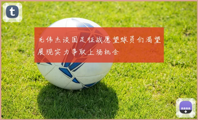 毛伟杰谈国足征战愿望球员们渴望展现实力争取上场机会