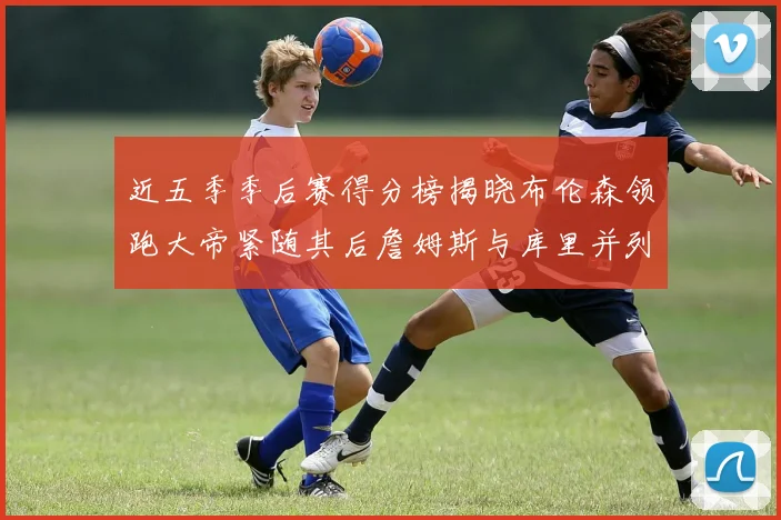 近五季季后赛得分榜揭晓布伦森领跑大帝紧随其后詹姆斯与库里并列第四