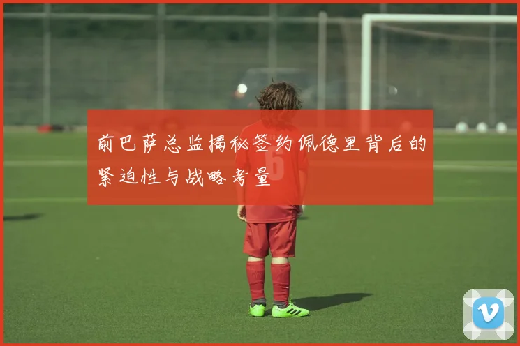 前巴萨总监揭秘签约佩德里背后的紧迫性与战略考量