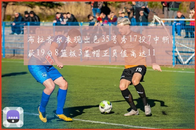 布拉齐尔表现出色35号秀17投7中斩获19分8篮板3盖帽正负值高达11