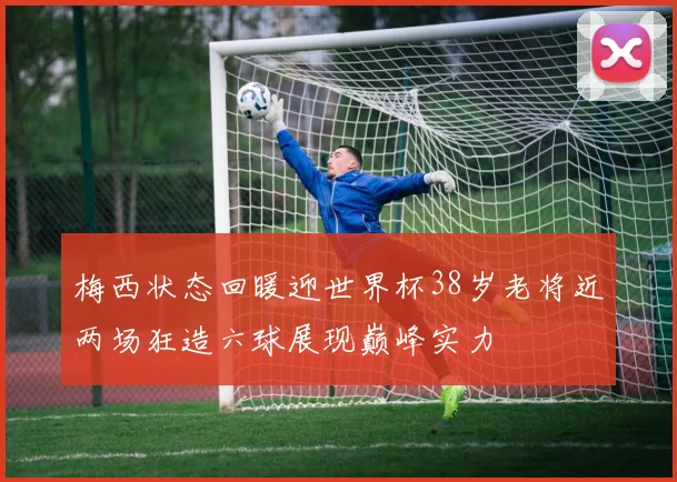 梅西状态回暖迎世界杯38岁老将近两场狂造六球展现巅峰实力