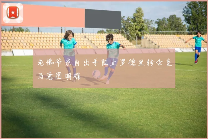 老佛爷亲自出手阻止罗德里转会皇马意图明确