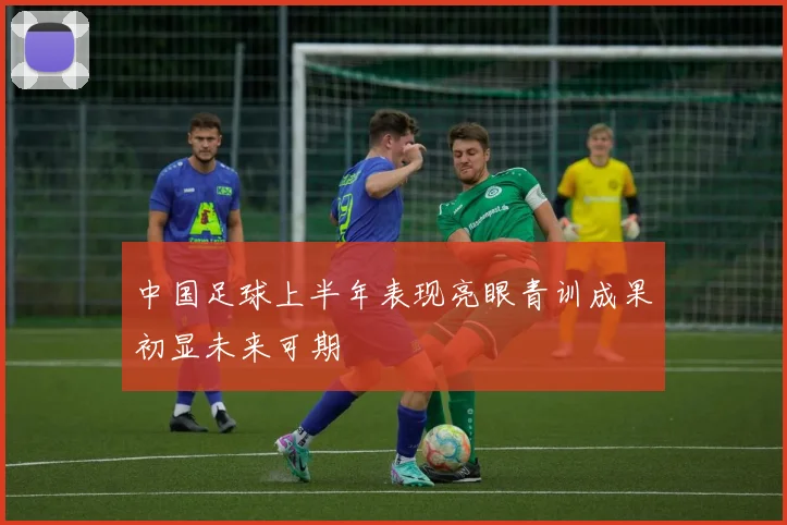 中国足球上半年表现亮眼青训成果初显未来可期