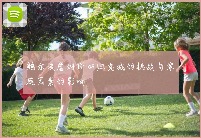 鲍尔谈詹姆斯回归克城的挑战与家庭因素的影响