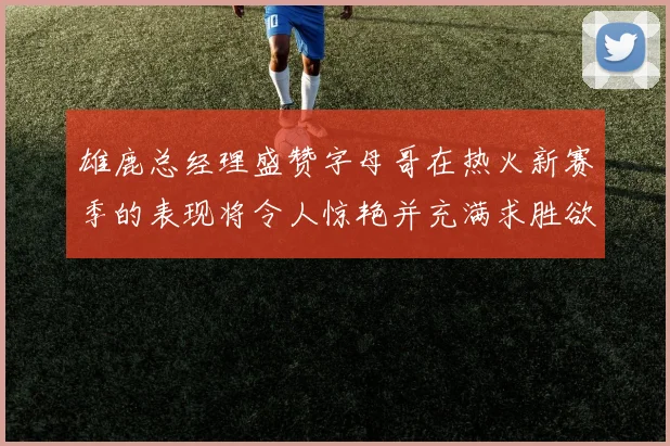 雄鹿总经理盛赞字母哥在热火新赛季的表现将令人惊艳并充满求胜欲