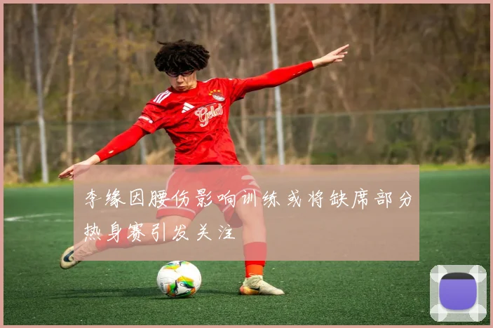李缘因腰伤影响训练或将缺席部分热身赛引发关注